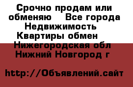 Срочно продам или обменяю  - Все города Недвижимость » Квартиры обмен   . Нижегородская обл.,Нижний Новгород г.